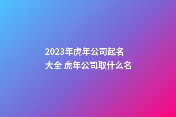 2023年虎年公司起名大全 虎年公司取什么名-第1張-公司起名-玄機派